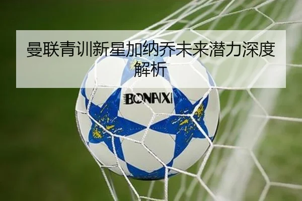曼联青训新星加纳乔未来潜力深度解析